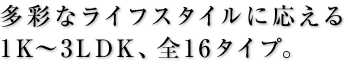 多彩なライフスタイルに応える1K～3LDK、全16タイプ。